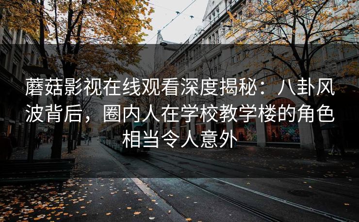 蘑菇影视在线观看深度揭秘:八卦风波背后,圈内人在学校教学楼的角色相当令人意外 蘑菇影视在线观看深度揭秘:八卦风波背后,圈内人在学校教学楼的角色相当令人意外