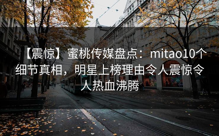 【震惊】蜜桃传媒盘点：mitao10个细节真相，明星上榜理由令人震惊令人热血沸腾