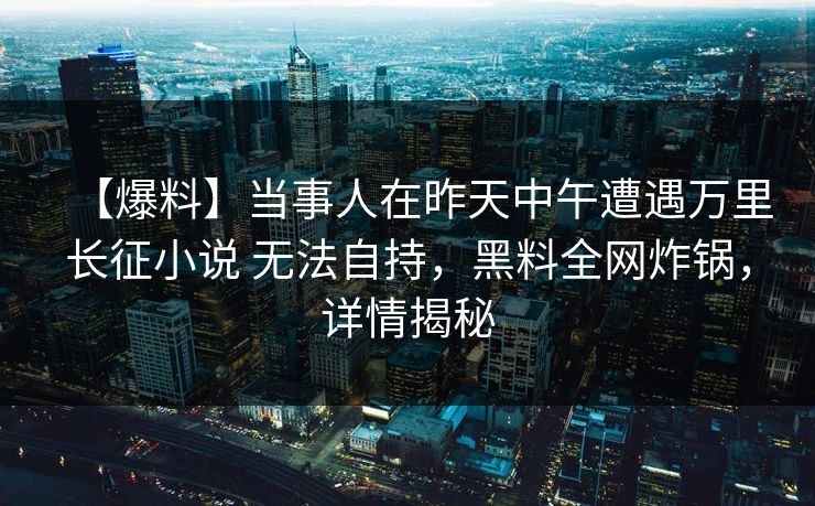 【爆料】当事人在昨天中午遭遇万里长征小说 无法自持，黑料全网炸锅，详情揭秘