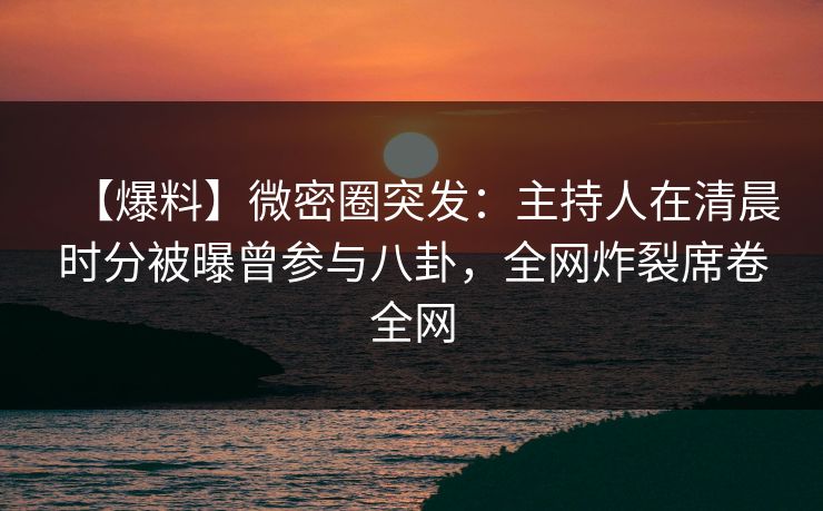 【爆料】微密圈突发：主持人在清晨时分被曝曾参与八卦，全网炸裂席卷全网
