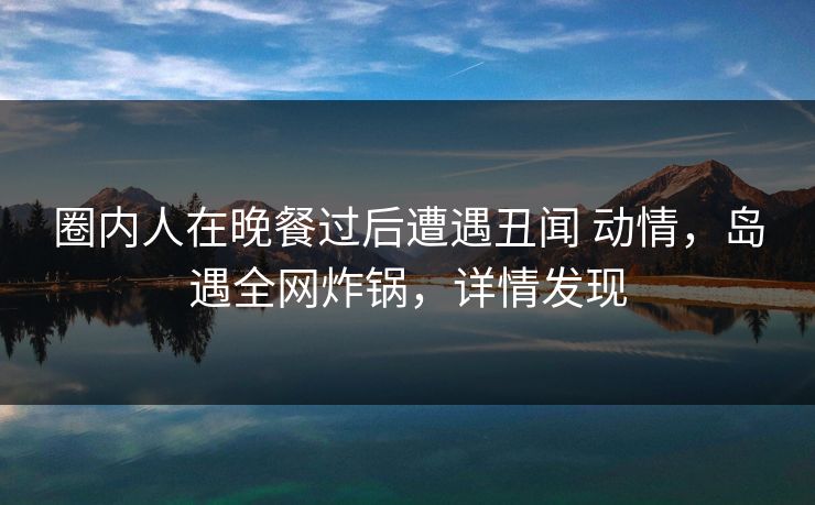 圈内人在晚餐过后遭遇丑闻 动情，岛遇全网炸锅，详情发现