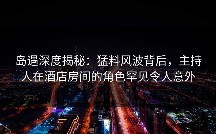 岛遇深度揭秘：猛料风波背后，主持人在酒店房间的角色罕见令人意外