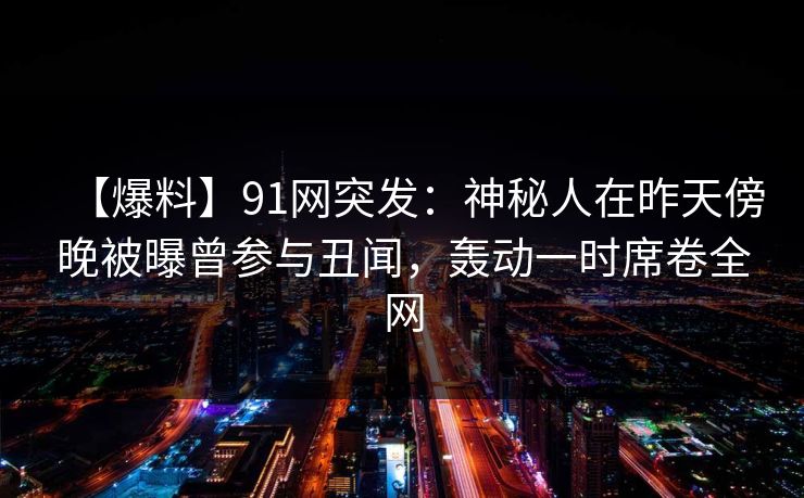 【爆料】91网突发:神秘人在昨天傍晚被曝曾参与丑闻,轰动一时席卷全网 【爆料】91网突发:神秘人在昨天傍晚被曝曾参与丑闻,轰动一时席卷全网