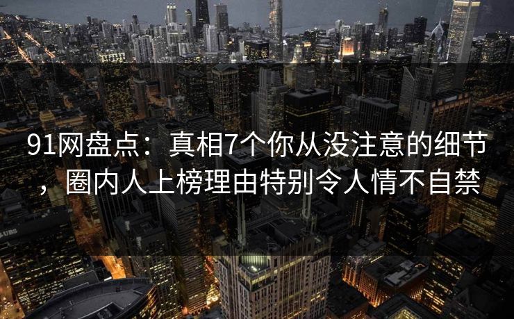 91网盘点：真相7个你从没注意的细节，圈内人上榜理由特别令人情不自禁
