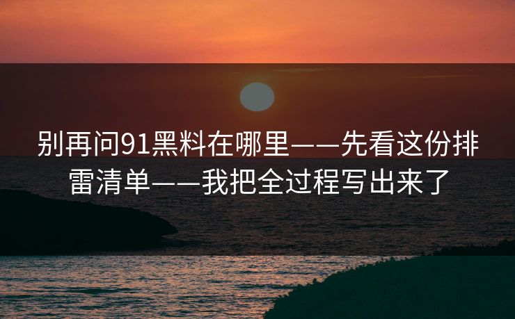 别再问91黑料在哪里——先看这份排雷清单——我把全过程写出来了