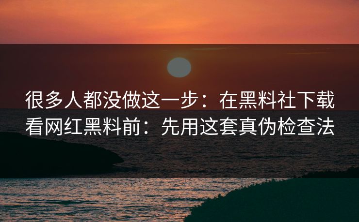 很多人都没做这一步：在黑料社下载看网红黑料前：先用这套真伪检查法