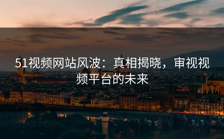 51视频网站风波：真相揭晓，审视视频平台的未来