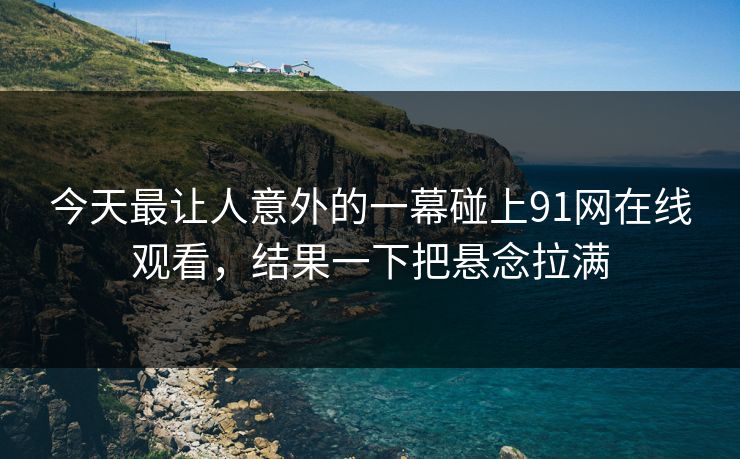今天最让人意外的一幕碰上91网在线观看，结果一下把悬念拉满