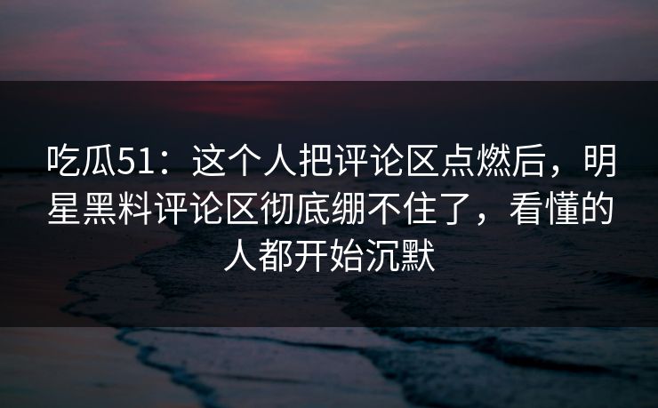 吃瓜51：这个人把评论区点燃后，明星黑料评论区彻底绷不住了，看懂的人都开始沉默