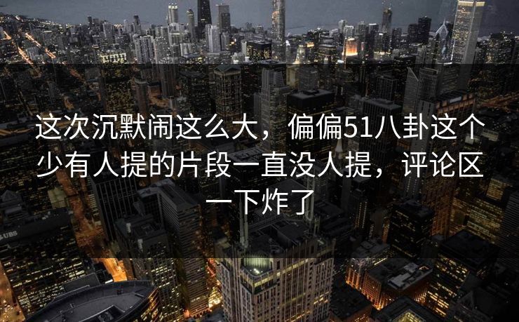 这次沉默闹这么大，偏偏51八卦这个少有人提的片段一直没人提，评论区一下炸了