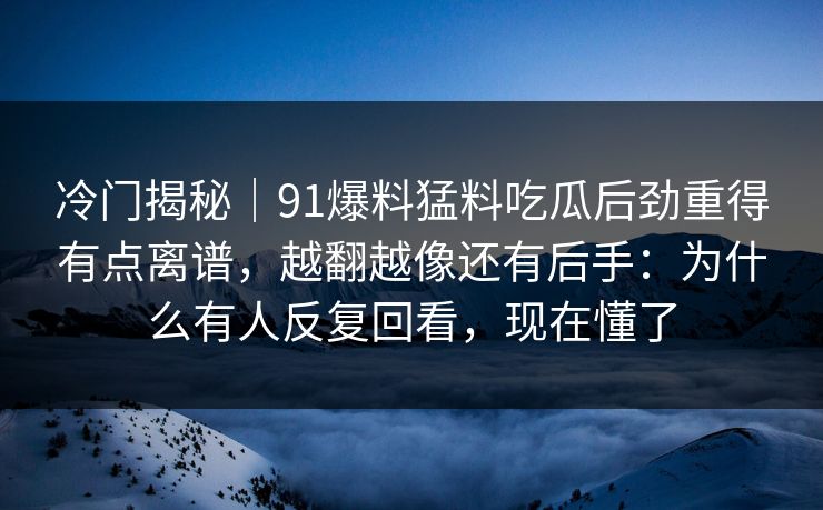 冷门揭秘｜91爆料猛料吃瓜后劲重得有点离谱，越翻越像还有后手：为什么有人反复回看，现在懂了